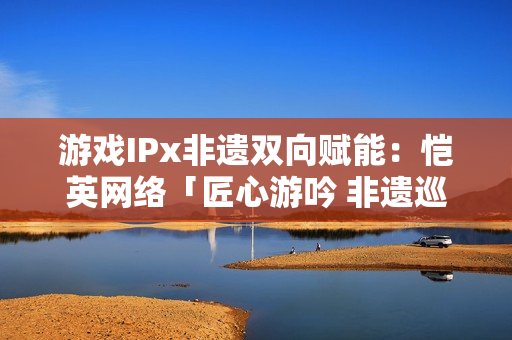 游戏IPx非遗双向赋能:恺英网络「匠心游吟 非遗巡礼」主题展引关注 游戏IPx非遗双向赋能:恺英网络「匠心游吟 非遗巡礼」主题展引关注