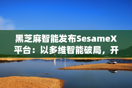 黑芝麻智能发布SesameX平台：以多维智能破局，开启机器人"全脑智能"新纪元