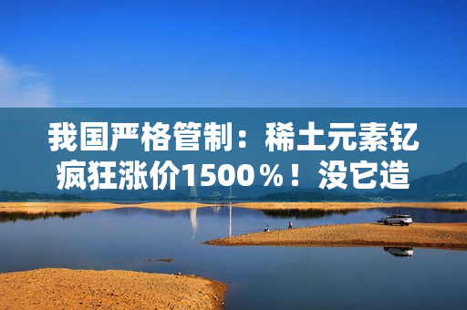 我国严格管制：稀土元素钇疯狂涨价1500％！没它造不了芯片