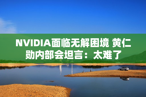 NVIDIA面临无解困境 黄仁勋内部会坦言：太难了