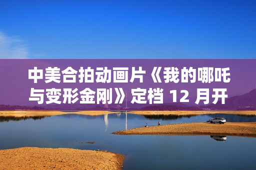 中美合拍动画片《我的哪吒与变形金刚》定档 12 月开播