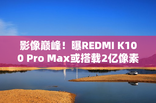 影像巅峰!曝REDMI K100 Pro Max或搭载2亿像素镜头 影像巅峰!曝REDMI K100 Pro Max或搭载2亿像素镜头
