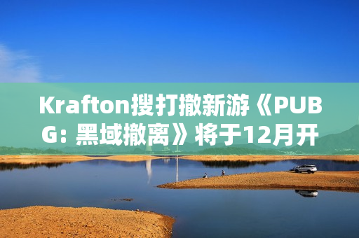 Krafton搜打撤新游《PUBG: 黑域撤离》将于12月开启首次封闭测试