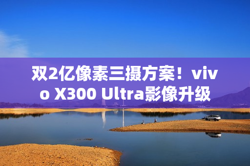 双2亿像素三摄方案！vivo X300 Ultra影像升级