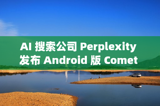 AI 搜索公司 Perplexity 发布 Android 版 Comet 浏览器