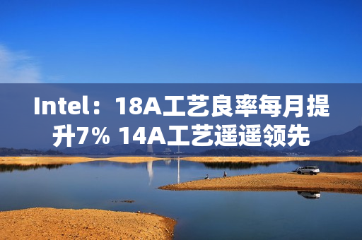 Intel：18A工艺良率每月提升7% 14A工艺遥遥领先