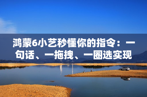 鸿蒙6小艺秒懂你的指令：一句话、一拖拽、一圈选实现意图直达