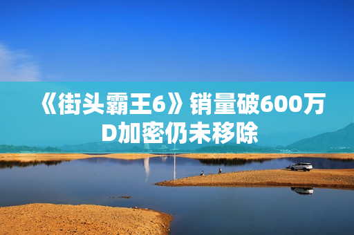 《街头霸王6》销量破600万 D加密仍未移除