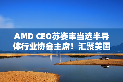 AMD CEO苏姿丰当选半导体行业协会主席！汇聚美国99％行业收入