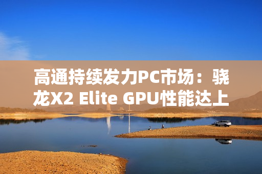 高通持续发力PC市场：骁龙X2 Elite GPU性能达上代2.3倍