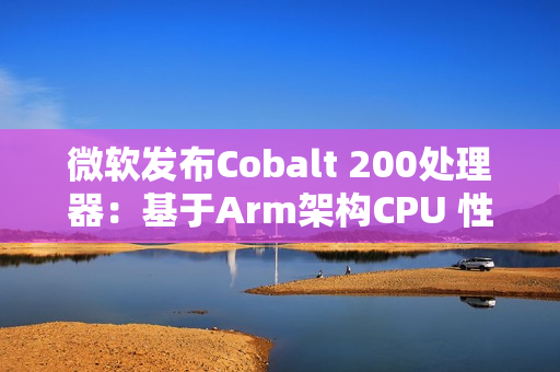 微软发布Cobalt 200处理器：基于Arm架构CPU 性能提升50%