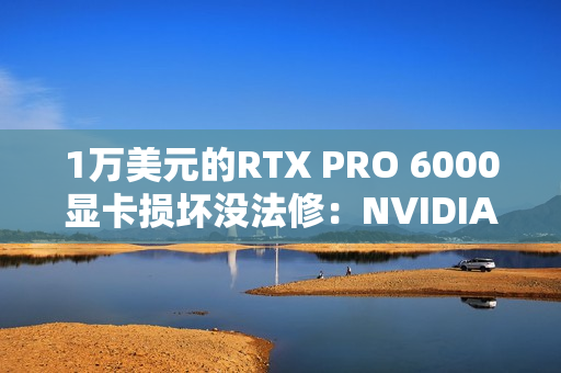 1万美元的RTX PRO 6000显卡损坏没法修：NVIDIA同意换新了！
