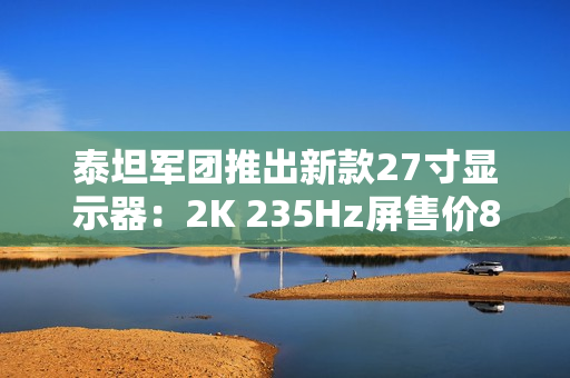 泰坦军团推出新款27寸显示器：2K 235Hz屏售价899元