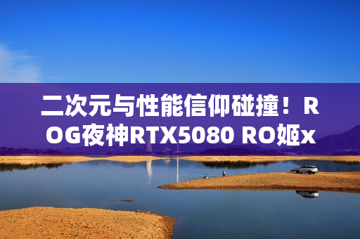 二次元与性能信仰碰撞！ROG夜神RTX5080 RO姬x初音未来版显卡