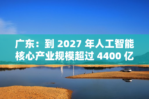 广东：到 2027 年人工智能核心产业规模超过 4400 亿元