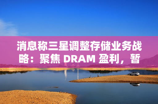 消息称三星调整存储业务战略：聚焦 DRAM 盈利，暂缓 HBM 扩张