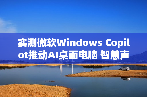 实测微软Windows Copilot推动AI桌面电脑 智慧声控成新亮点