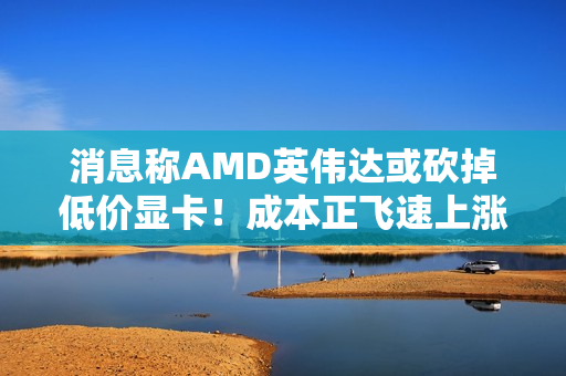 消息称AMD英伟达或砍掉低价显卡!成本正飞速上涨 消息称AMD英伟达或砍掉低价显卡!成本正飞速上涨