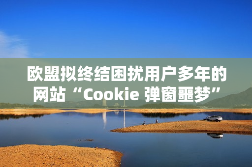 欧盟拟终结困扰用户多年的网站“Cookie 弹窗噩梦”