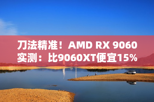 刀法精准！AMD RX 9060实测：比9060XT便宜15%、慢14%