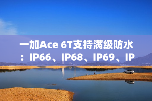 一加Ace 6T支持满级防水：IP66、IP68、IP69、IP69K全部都支持