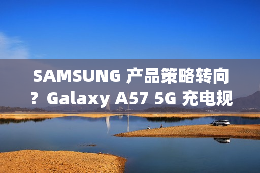 SAMSUNG 产品策略转向？Galaxy A57 5G 充电规格可能超越 S26 旗舰!