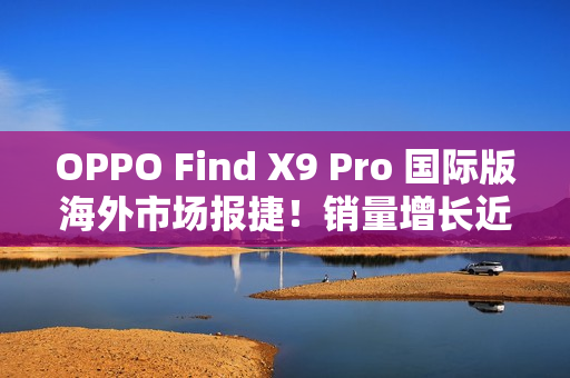OPPO Find X9 Pro 国际版海外市场报捷！销量增长近三倍、与「这地区」相比原来港行平咁多