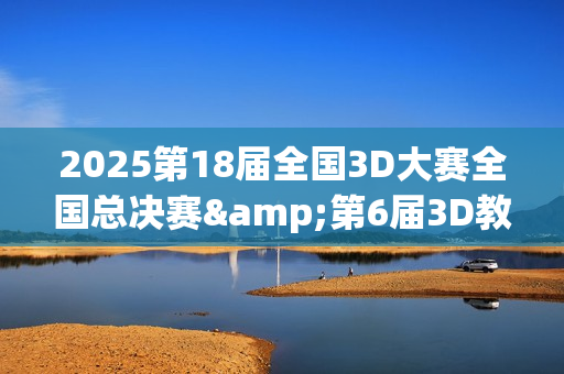 2025第18届全国3D大赛全国总决赛&第6届3D教师大赛全国总决赛在京举行