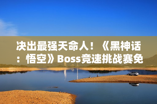 决出最强天命人！《黑神话：悟空》Boss竞速挑战赛免票开启