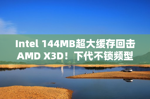 Intel 144MB超大缓存回击AMD X3D！下代不锁频型号独享