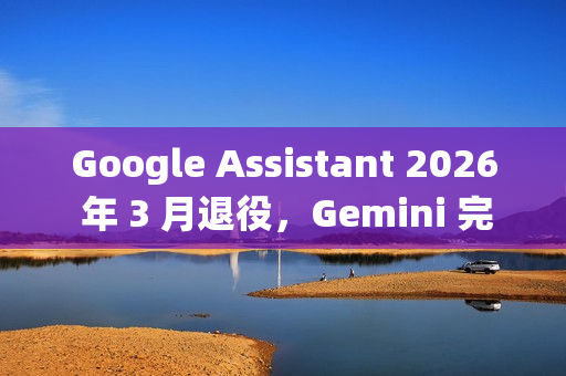 Google Assistant 2026 年 3 月退役，Gemini 完成全端接管