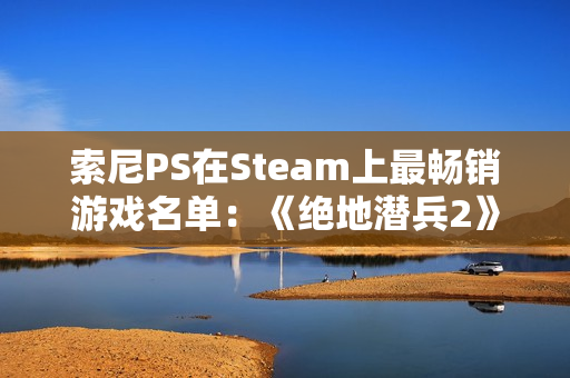 索尼PS在Steam上最畅销游戏名单:《绝地潜兵2》第一 索尼PS在Steam上最畅销游戏名单:《绝地潜兵2》第一