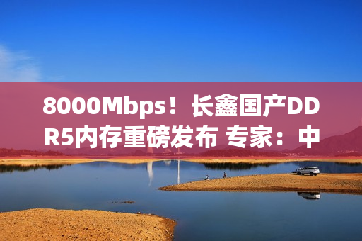 8000Mbps！长鑫国产DDR5内存重磅发布 专家：中国技术与韩国差距消失