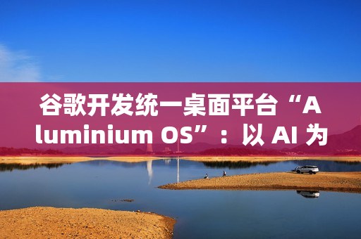 谷歌开发统一桌面平台“Aluminium OS”：以 AI 为核心、整合 Android 和 ChromeOS