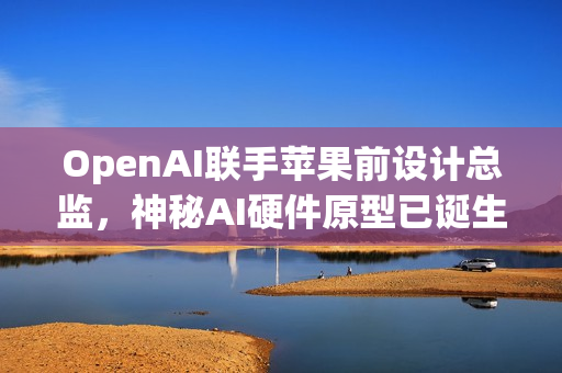 OpenAI联手苹果前设计总监，神秘AI硬件原型已诞生，两年内投产