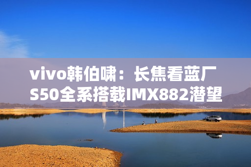 vivo韩伯啸：长焦看蓝厂 S50全系搭载IMX882潜望长焦