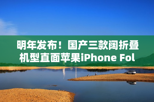 明年发布！国产三款阔折叠机型直面苹果iPhone Fold