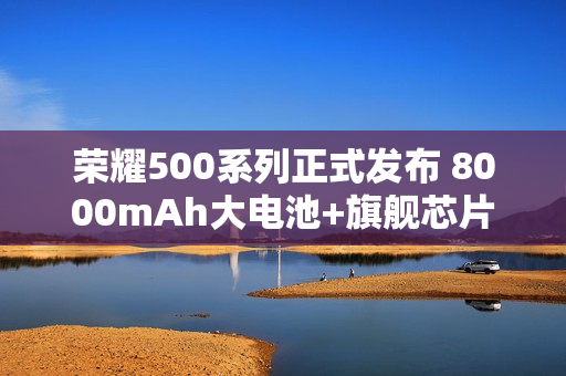 荣耀500系列正式发布 8000mAh大电池+旗舰芯片2699元起售