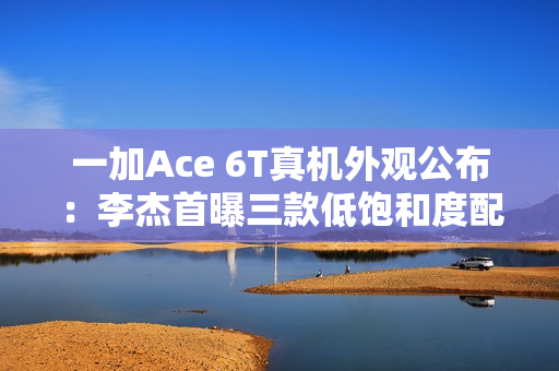 一加Ace 6T真机外观公布:李杰首曝三款低饱和度配色 一加Ace 6T真机外观公布:李杰首曝三款低饱和度配色
