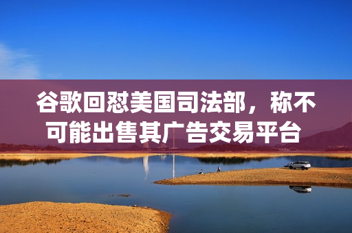 谷歌回怼美国司法部，称不可能出售其广告交易平台 Ad Manager