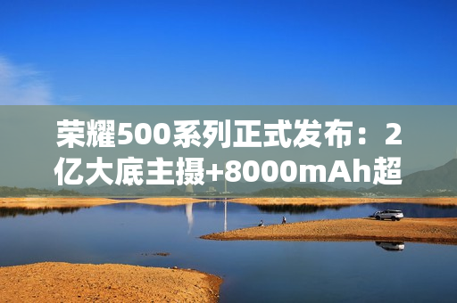 荣耀500系列正式发布:2亿大底主摄+8000mAh超大电池 荣耀500系列正式发布:2亿大底主摄+8000mAh超大电池