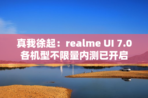 真我徐起：realme UI 7.0各机型不限量内测已开启