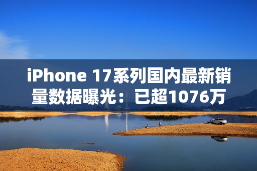 iPhone 17系列国内最新销量数据曝光:已超1076万 iPhone 17系列国内最新销量数据曝光:已超1076万