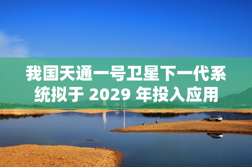 我国天通一号卫星下一代系统拟于 2029 年投入应用