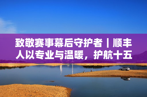 致敬赛事幕后守护者|顺丰人以专业与温暖,护航十五运会圆满落幕 致敬赛事幕后守护者|顺丰人以专业与温暖,护航十五运会圆满落幕
