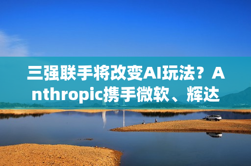 三强联手将改变AI玩法？Anthropic携手微软、辉达 推AI算力大平台
