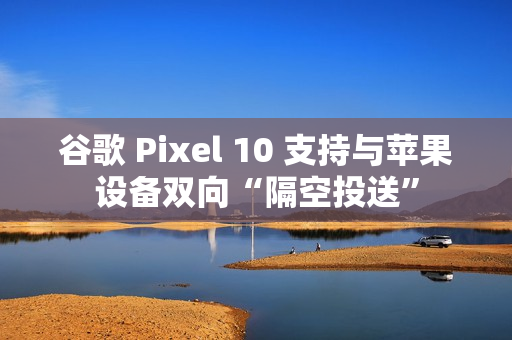 谷歌 Pixel 10 支持与苹果设备双向“隔空投送”