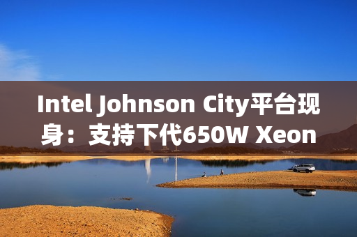 Intel Johnson City平台现身：支持下代650W Xeon处理器