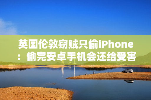 英国伦敦窃贼只偷iPhone：偷完安卓手机会还给受害者