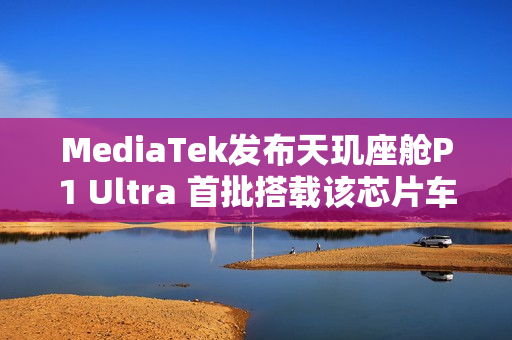 MediaTek发布天玑座舱P1 Ultra 首批搭载该芯片车型即将上市
